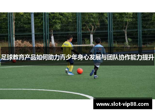 足球教育产品如何助力青少年身心发展与团队协作能力提升